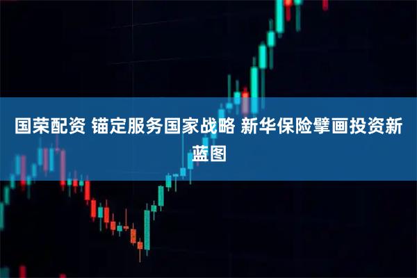 国荣配资 锚定服务国家战略 新华保险擘画投资新蓝图