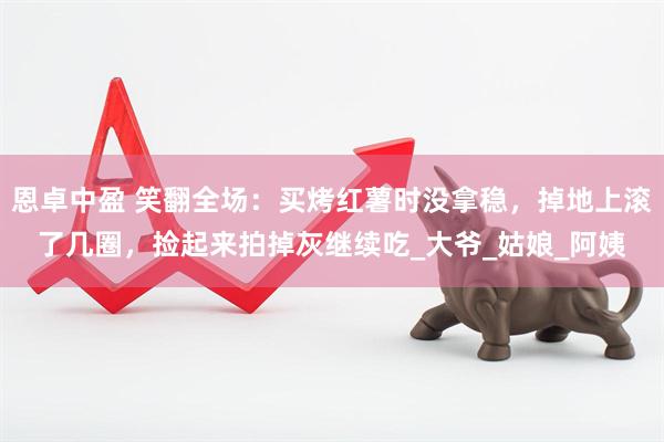 恩卓中盈 笑翻全场：买烤红薯时没拿稳，掉地上滚了几圈，捡起来拍掉灰继续吃_大爷_姑娘_阿姨
