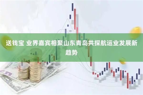 送钱宝 业界嘉宾相聚山东青岛共探航运业发展新趋势