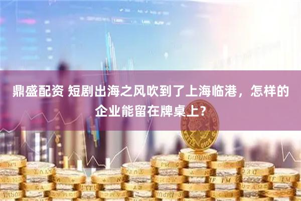 鼎盛配资 短剧出海之风吹到了上海临港，怎样的企业能留在牌桌上？