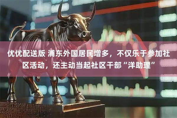 优优配送版 浦东外国居民增多，不仅乐于参加社区活动，还主动当起社区干部“洋助理”