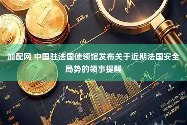 加配网 中国驻法国使领馆发布关于近期法国安全局势的领事提醒