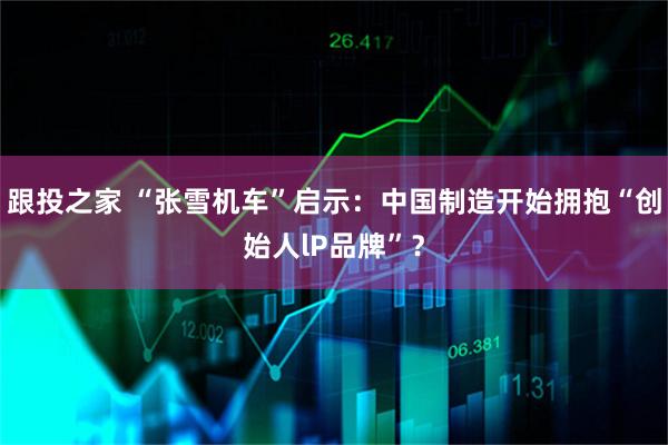跟投之家 “张雪机车”启示：中国制造开始拥抱“创始人lP品牌”？