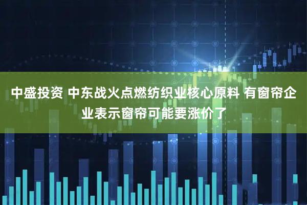中盛投资 中东战火点燃纺织业核心原料 有窗帘企业表示窗帘可能要涨价了