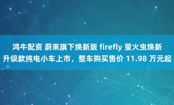 鸿牛配资 蔚来旗下焕新版 firefly 萤火虫焕新升级款纯电小车上市，整车购买售价 11.98 万元起