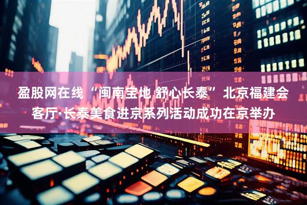 盈股网在线 “闽南宝地 舒心长泰” 北京福建会客厅·长泰美食进京系列活动成功在京举办