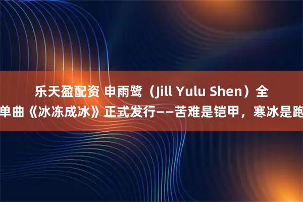 乐天盈配资 申雨鹭（Jill Yulu Shen）全新单曲《冰冻成冰》正式发行——苦难是铠甲，寒冰是跑道