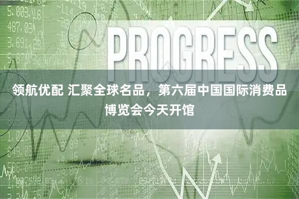 领航优配 汇聚全球名品，第六届中国国际消费品博览会今天开馆