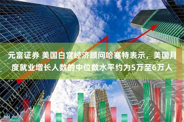 元富证券 美国白宫经济顾问哈塞特表示，美国月度就业增长人数的中位数水平约为5万至6万人
